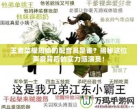 王者榮耀周瑜的配音員是誰？揭秘這位聲音背后的實力派演員！