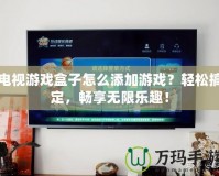 電視游戲盒子怎么添加游戲？輕松搞定，暢享無限樂趣！