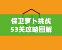 保衛(wèi)蘿卜挑戰(zhàn)53關(guān)攻略圖解法視頻，讓你輕松過關(guān)，秒殺敵人！