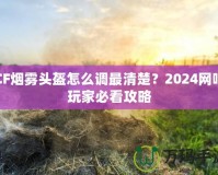 CF煙霧頭盔怎么調(diào)最清楚？2024網(wǎng)吧玩家必看攻略