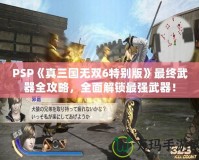 PSP《真三國(guó)無(wú)雙6特別版》最終武器全攻略，全面解鎖最強(qiáng)武器！