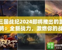 三國戰(zhàn)紀2024即將推出的武將：全新戰(zhàn)力，激燃你的戰(zhàn)斗激情！