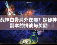 斗戰(zhàn)神白骨洞外在哪？探秘神秘副本的挑戰(zhàn)與獎勵