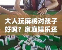 大人玩麻將對(duì)孩子好嗎？家庭娛樂還是隱形危害？