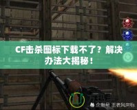 CF擊殺圖標(biāo)下載不了？解決辦法大揭秘！