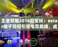 王者榮耀2016冠軍杯：estar橘子如何引領(lǐng)電競(jìng)巔峰，成就傳奇