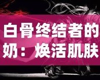 白骨終結(jié)者的奶：煥活肌膚的秘密武器，逆齡神奇之選