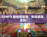 探索《DNF》新地圖深淵，挑戰(zhàn)極限，收獲無窮！