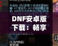 DNF安卓版下載：暢享激情冒險(xiǎn)，隨時(shí)隨地打怪升級(jí)