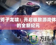 Cf斧子龍嘯：開啟極致游戲體驗的全新紀(jì)元