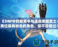 《DNF中的憨憨牛與迷你黑暗武士：兩位極具特色的角色，你不容錯過！》