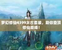 夢(mèng)幻修仙4399太古套裝，助你登頂修仙巔峰！