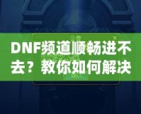 DNF頻道順暢進(jìn)不去？教你如何解決困擾，暢享游戲世界！