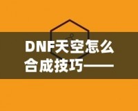 DNF天空怎么合成技巧——最全攻略，助你輕松提升角色戰(zhàn)力