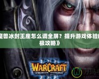 《魔獸冰封王座怎么調(diào)全屏？提升游戲體驗的終極攻略》