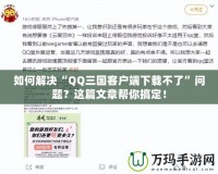 如何解決“QQ三國客戶端下載不了”問題？這篇文章幫你搞定！