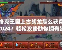 洛克王國上古戰(zhàn)龍?jiān)趺传@得2024？輕松攻略助你擁有強(qiáng)大戰(zhàn)力！