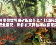 《魔獸世界采礦配合什么？打造完美職業(yè)搭配，助你在艾澤拉斯縱橫無阻》