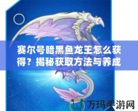 賽爾號暗黑魚龍王怎么獲得？揭秘獲取方法與養(yǎng)成攻略