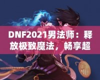 DNF2021男法師：釋放極致魔法，暢享超凡戰(zhàn)斗體驗！