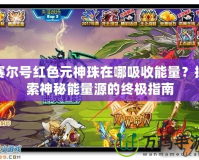 賽爾號紅色元神珠在哪吸收能量？探索神秘能量源的終極指南