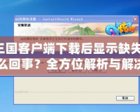 QQ三國客戶端下載后顯示缺失文件，怎么回事？全方位解析與解決方法