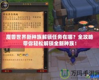 魔獸世界新種族解鎖任務在哪？全攻略帶你輕松解鎖全新種族！