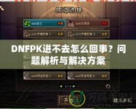 DNFPK進(jìn)不去怎么回事？問題解析與解決方案