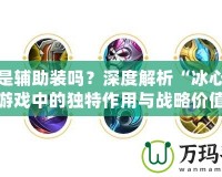 冰心是輔助裝嗎？深度解析“冰心”在游戲中的獨(dú)特作用與戰(zhàn)略價(jià)值