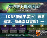 【DNF花仙子裝扮】春意盎然，煥新奇幻冒險(xiǎn)！一起來(lái)探索夢(mèng)幻花園的奇妙魅力