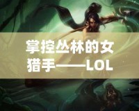 掌控叢林的女獵手——LOL奈德麗技能解析與玩法技巧