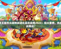 洛克王國烈火戰(zhàn)神超進化豪炎戰(zhàn)神2023：焰火重燃，熱血激戰(zhàn)再起！