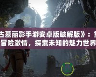 《古墓麗影手游安卓版破解版》：重燃冒險激情，探索未知的魅力世界