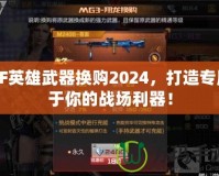 CF英雄武器換購2024，打造專屬于你的戰(zhàn)場利器！