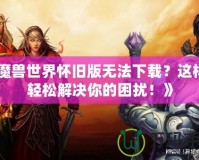 《魔獸世界懷舊版無法下載？這樣做輕松解決你的困擾！》