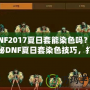 DNF2017夏日套能染色嗎？揭秘DNF夏日套染色技巧，打造專屬個性外觀