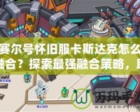 賽爾號懷舊服卡斯達(dá)克怎么融合？探索最強(qiáng)融合策略，助你制霸賽爾世界！