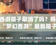 夢幻西游箱子取消了嗎？揭秘2024年“夢幻西游”最新箱子系統(tǒng)變化