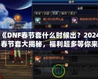 《DNF春節(jié)套什么時候出？2024春節(jié)套大揭秘，福利超多等你來拿！》