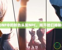 《探索DNF中的粉色頭發(fā)NPC，揭開她們神秘的面紗》