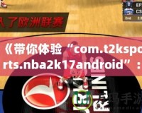 《帶你體驗(yàn)“com.t2ksports.nba2k17android”：暢玩經(jīng)典籃球，感受超強(qiáng)現(xiàn)實(shí)體驗(yàn)！》