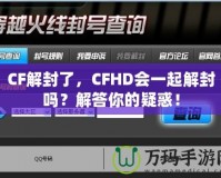 CF解封了，CFHD會一起解封嗎？解答你的疑惑！