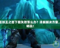 魔獸世界巫妖王之怒下載失敗怎么辦？詳解解決方案，快速恢復(fù)暢玩！