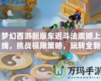 夢幻西游新版車遲斗法震撼上線，挑戰(zhàn)極限策略，玩轉全新玩法！