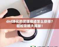 dnf凈化的靈魂痕跡怎么獲得？輕松攻略大揭秘！