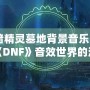 《暗精靈墓地背景音樂：領(lǐng)略《DNF》音效世界的沉浸魅力》