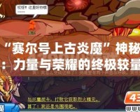 揭開“賽爾號上古炎魔”神秘面紗：力量與榮耀的終極較量