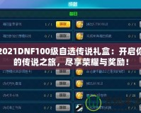 2021DNF100級(jí)自選傳說禮盒：開啟你的傳說之旅，盡享榮耀與獎(jiǎng)勵(lì)！