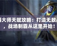 武器大師天賦攻略：打造無(wú)敵戰(zhàn)力，戰(zhàn)場(chǎng)制霸從這里開始！