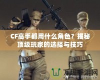 CF高手都用什么角色？揭秘頂級(jí)玩家的選擇與技巧